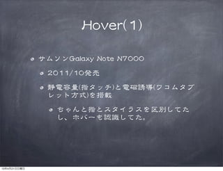HHoovveerr((11))
サムソンGGaallaaxxyy  NNoottee  NN77000000  
22001111//1100発売
静電容量((指タッチ))と電磁誘導((ワコムタブ
レット方式))を搭載
ちゃんと指とスタイラスを区別してた
し、ホバーも認識してた。
13年4月21日日曜日
 