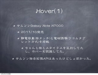 HHoovveerr((11))
サムソンGGaallaaxxyy  NNoottee  NN77000000  
22001111//1100発売
静電容量((指タッチ))と電磁誘導((ワコムタブ
レット方式))を搭載
ちゃんと指とスタイラスを区別してた
し、ホバーも認識してた。
サムソン独自拡張AAPPIIはあったけどしょぼかった。
13年4月21日日曜日
 