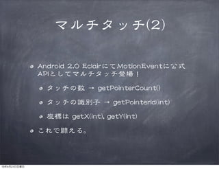 マルチタッチ((22))
AAnnddrrooiidd  22..00  EEccllaaiirrにてMMoottiioonnEEvveennttに公式
AAPPIIとしてマルチタッチ登場！
タッチの数  →  ggeettPPooiinntteerrCCoouunntt(())
タッチの識別子  →  ggeettPPooiinntteerrIIdd((iinntt))
座標は  ggeettXX((iinntt)),,  ggeettYY((iinntt))
これで闘える。
13年4月21日日曜日
 