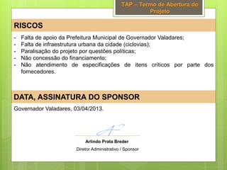 TAP – Termo de Abertura do
Projeto
RISCOS
DATA, ASSINATURA DO SPONSOR
Governador Valadares, 03/04/2013.
- Falta de apoio da Prefeitura Municipal de Governador Valadares;
- Falta de infraestrutura urbana da cidade (ciclovias);
- Paralisação do projeto por questões políticas;
- Não concessão do financiamento;
- Não atendimento de especificações de itens críticos por parte dos
fornecedores.
Arlindo Prata Breder
Diretor Administrativo / Sponsor
 
