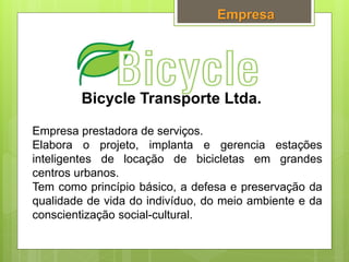 Bicycle Transporte Ltda.
Empresa
Empresa prestadora de serviços.
Elabora o projeto, implanta e gerencia estações
inteligentes de locação de bicicletas em grandes
centros urbanos.
Tem como princípio básico, a defesa e preservação da
qualidade de vida do indivíduo, do meio ambiente e da
conscientização social-cultural.
 