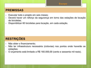 Escopo
PREMISSAS
RESTRIÇÕES
- Não obter o financiamento;
- Não ter infraestrutura necessária (ciclovias) nos pontos onde haverão as
estações;
- O orçamento está limitado a R$ 160.000,00 (cento e sessenta mil reais).
- Executar todo o projeto em seis meses;
- Deverá haver um reforço da segurança em torno das estações de locação
de bicicletas;
- Disponibilizar 60 bicicletas para locação, em cada estação.
 