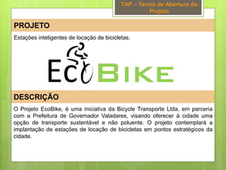TAP – Termo de Abertura do
Projeto
PROJETO
DESCRIÇÃO
O Projeto EcoBike, é uma iniciativa da Bicycle Transporte Ltda. em parceria
com a Prefeitura de Governador Valadares, visando oferecer à cidade uma
opção de transporte sustentável e não poluente. O projeto contemplará a
implantação de estações de locação de bicicletas em pontos estratégicos da
cidade.
Estações inteligentes de locação de bicicletas.
 