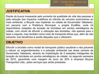 TAP – Termo de Abertura do
Projeto
JUSTIFICATIVA
OBJETIVO
Difundir a bicicleta como modal de transporte público saudável e não poluente
e reduzir os engarrafamentos e a poluição ambiental nas áreas centrais de
Governador Valadares, através da implantação de 5 estações inteligentes de
locação de bicicletas em pontos estratégicos da cidade, no segundo semestre
de 2015, garantindo uma margem de lucro de 30% à empresa Bicycle
Transportes Ltda., pelos serviços que serão prestados.
Diante da busca incessante pelo aumento da qualidade de vida das pessoas e
pela redução dos impactos maléficos do trânsito de veículos automotores ao
meio ambiente, a Bicycle visa implantar na cidade de Governador Valadares,
em parceria com a Prefeitura Municipal, o projeto EcoBike, onde irá
disponibilizar estações de locação de bicicletas em pontos estratégicos da
cidade, com intuito de difundir a utilização das bicicletas, não apenas para o
lazer e esporte, mas também como meio de transporte eficaz que, além de não
poluente, traz benefícios à saúde daqueles que o utilizarem.
 