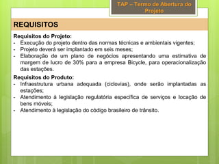 TAP – Termo de Abertura do
Projeto
REQUISITOS
Requisitos do Projeto:
- Execução do projeto dentro das normas técnicas e ambientais vigentes;
- Projeto deverá ser implantado em seis meses;
- Elaboração de um plano de negócios apresentando uma estimativa de
margem de lucro de 30% para a empresa Bicycle, para operacionalização
das estações.
Requisitos do Produto:
- Infraestrutura urbana adequada (ciclovias), onde serão implantadas as
estações;
- Atendimento à legislação regulatória específica de serviços e locação de
bens móveis;
- Atendimento à legislação do código brasileiro de trânsito.
 