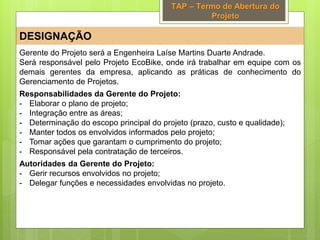 TAP – Termo de Abertura do
Projeto
DESIGNAÇÃO
Gerente do Projeto será a Engenheira Laíse Martins Duarte Andrade.
Será responsável pelo Projeto EcoBike, onde irá trabalhar em equipe com os
demais gerentes da empresa, aplicando as práticas de conhecimento do
Gerenciamento de Projetos.
Responsabilidades da Gerente do Projeto:
- Elaborar o plano de projeto;
- Integração entre as áreas;
- Determinação do escopo principal do projeto (prazo, custo e qualidade);
- Manter todos os envolvidos informados pelo projeto;
- Tomar ações que garantam o cumprimento do projeto;
- Responsável pela contratação de terceiros.
Autoridades da Gerente do Projeto:
- Gerir recursos envolvidos no projeto;
- Delegar funções e necessidades envolvidas no projeto.
 