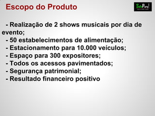 Escopo do Produto
- Realização de 2 shows musicais por dia de
evento;
- 50 estabelecimentos de alimentação;
- Estacionamento para 10.000 veículos;
- Espaço para 300 expositores;
- Todos os acessos pavimentados;
- Segurança patrimonial;
- Resultado financeiro positivo
 
