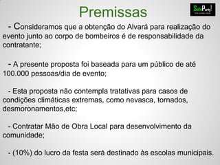 Premissas
- Consideramos que a obtenção do Alvará para realização do
evento junto ao corpo de bombeiros é de responsabilidade da
contratante;
- A presente proposta foi baseada para um público de até
100.000 pessoas/dia de evento;
- Esta proposta não contempla tratativas para casos de
condições climáticas extremas, como nevasca, tornados,
desmoronamentos,etc;
- Contratar Mão de Obra Local para desenvolvimento da
comunidade;
- (10%) do lucro da festa será destinado às escolas municipais.
 