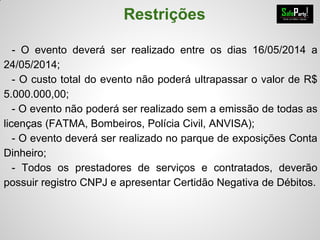 Restrições
- O evento deverá ser realizado entre os dias 16/05/2014 a
24/05/2014;
- O custo total do evento não poderá ultrapassar o valor de R$
5.000.000,00;
- O evento não poderá ser realizado sem a emissão de todas as
licenças (FATMA, Bombeiros, Polícia Civil, ANVISA);
- O evento deverá ser realizado no parque de exposições Conta
Dinheiro;
- Todos os prestadores de serviços e contratados, deverão
possuir registro CNPJ e apresentar Certidão Negativa de Débitos.
 