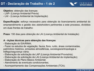 DT - Declaração de Trabalho - 1 de 2
Objetivo: obtenção das licenças:
- LAP- (Licença Ambiental Previa)
- LAI - (Licença Ambiental de Implantação)
Especificação: esforço necessário para obtenção do licenciamento ambiental do
empreendimento e gestão dos stakeholders pertinentes a este processo, divididos
em duas frentes de trabalho:
Prazo: 150 dias para obtenção de LAI (Licença Ambiental de Instalação)
A - Ações técnicas para obtenção das licenças:
- Elaboração do EIA/RIMA;
- Fazer os estudos de vegetação, fauna, flora, ruído, áreas contaminadas,
patrimônio histórico, emissões atmosféricas, sociologia/antropologia e
tráfego/segurança viária;
- Elaboração da solicitação de LAP (Licença Ambiental Provisória);
- Elaboração da solicitação de LAI (Licença Ambiental de implantação);
- Elaboração do Plano Básico Ambiental;
- Atendimento às eventuais condicionantes;
- Acompanhamento das Compensações Ambientais (TCA);
 