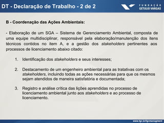 DT - Declaração de Trabalho - 2 de 2
B - Coordenação das Ações Ambientais:
- Elaboração de um SGA – Sistema de Gerenciamento Ambiental, composta de
uma equipe multidisciplinar, responsável pela elaboração/manutenção dos itens
técnicos contidos no item A, e a gestão dos stakeholders pertinentes aos
processos de licenciamento abaixo citado:
1. Identificação dos stakeholders e seus interesses;
2. Destacamento de um engenheiro ambiental para as tratativas com os
stakeholders, incluindo todas as ações necessárias para que os mesmos
sejam atendidos de maneira satisfatória e documentada;
3. Registro e análise crítica das lições aprendidas no processo de
licenciamento ambiental junto aos stakeholders e ao processo de
licenciamento.
 