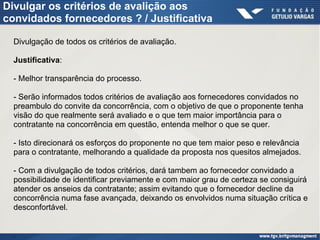 Divulgar os critérios de avalição aos
convidados fornecedores ? / Justificativa
Divulgação de todos os critérios de avaliação.
Justificativa:
- Melhor transparência do processo.
- Serão informados todos critérios de avaliação aos fornecedores convidados no
preambulo do convite da concorrência, com o objetivo de que o proponente tenha
visão do que realmente será avaliado e o que tem maior importância para o
contratante na concorrência em questão, entenda melhor o que se quer.
- Isto direcionará os esforços do proponente no que tem maior peso e relevância
para o contratante, melhorando a qualidade da proposta nos quesitos almejados.
- Com a divulgação de todos critérios, dará tambem ao fornecedor convidado a
possibilidade de identificar previamente e com maior grau de certeza se consiguirá
atender os anseios da contratante; assim evitando que o fornecedor decline da
concorrência numa fase avançada, deixando os envolvidos numa situação crítica e
desconfortável.
.
 