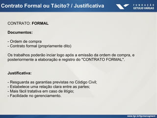 Contrato Formal ou Tácito? / Justificativa
CONTRATO: FORMAL
Documentos:
- Ordem de compra
- Contrato formal (propriamente dito)
Os trabalhos poderão inciar logo após a emissão da ordem de compra, e
posteriormente a elaboração e registro do "CONTRATO FORMAL".
Justificativa:
- Resguarda as garantias previstas no Código Civil;
- Estabelece uma relação clara entre as partes;
- Mais fácil tratativa em caso de litígio;
- Facilidade no gerenciamento.
 