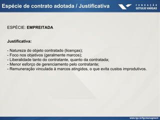 Espécie de contrato adotada / Justificativa
ESPÉCIE: EMPREITADA
Justificativa:
- Natureza do objeto contratado (licenças);
- Foco nos objetivos (geralmente marcos);
- Liberalidade tanto do contratante, quanto da contratada;
- Menor esforço de gerenciamento pelo contratante;
- Remuneração vinculada à marcos atingidos, o que evita custos improdutivos.
 