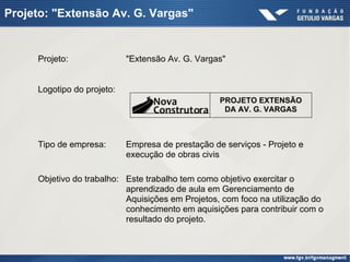 Projeto: "Extensão Av. G. Vargas"
Logotipo do projeto:
Tipo de empresa: Empresa de prestação de serviços - Projeto e
execução de obras civis
Objetivo do trabalho: Este trabalho tem como objetivo exercitar o
aprendizado de aula em Gerenciamento de
Aquisições em Projetos, com foco na utilização do
conhecimento em aquisições para contribuir com o
resultado do projeto.
PROJETO EXTENSÃO
DA AV. G. VARGAS
Projeto: "Extensão Av. G. Vargas"
 