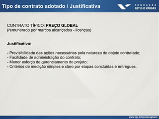 Tipo de contrato adotado / Justificativa
CONTRATO TÍPICO: PREÇO GLOBAL
(remunerado por marcos alcançados - licenças)
Justificativa:
- Previsibilidade das ações necessárias pela natureza do objeto contratado;
- Facilidade de administração do contrato;
- Menor esforço de gerenciamento do projeto;
- Critérios de medição simples e claro por etapas concluídas e entregues.
 