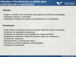 Atitudes e Fiscalizações a adotar para
CONTROLAR A AQUISIÇÃO
Atitudes:
- Eleger o contrato como orientador das ações de controle da contratação;
- Respeitar e ajudar o contratado;
- Estabelecer relação de respeito do contratado com a contratada;
Fiscalização:
- Emitir Ordens de Serviços para as diversas fases do escopo contratado;
- Auditorias de qualidade e segurança;
- Auditorias de medições para validação de etapa terminada;
- Estabelecer tratativas e rotinas de controle rígido do cronograma;
- Controle de mudanças;
- Monitoramento e controle dos riscos;
- Adminstrar os Claims (pleitos e reivindicações)
- Avaliação do fornecedor
 