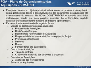 PGA - Plano de Gerenciamento das
Aquisições - SUMÁRIO
● Este plano tem como objetivo principal indicar como os processos de aquisição
serão gerenciados desde o desenvolvimento dos documentos de aquisições até
o fechamento do contrato. Na NOVA CONSTRUTORA é adotado uma única
metodologia, sendo que para projetos especias lhe é formulado capítulo
exclusivo (não aplicado para o pacote de trabalho apresentado).
● Ele deverá estar estruturado da seguinte forma:
○ Método de Gerenciamento das aquisições
■ Processos de Aquisições
■ Decisões de Comprar
■ Documentos Padronizados de Aquisição
■ Responsabilidades das Aquisições da equipe de Projeto
■ Premissas e Restrições
■ Métricas
■ Riscos
■ Fornecedores pré qualificados
○ Conduzir as Aquisições
■ Tipos de contrato
■ Critérios de avaliação das cotações e propostas
○ Controlar as Aquisições
■ Avaliação dos Fornecedores
○ Encerrar as Aquisições
 