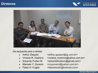 Da esquerda para a direita:
● Arthur Gaspari <arthur.gaspari@ig.com.br>
● Viviane R. Hoshino <viviane_hoshino@yahoo.com.br>
● Eduardo Furlan M. <eduardofurlanm@gmail.com>
● Marcelo Y. Sunemi <mysunemi@yahoo.com.br>
● Fabio H. Fugita <fabiohiroshi@hotmail.com>
Diretores
 