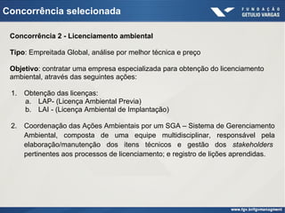 Concorrência selecionada
Concorrência 2 - Licenciamento ambiental
Tipo: Empreitada Global, análise por melhor técnica e preço
Objetivo: contratar uma empresa especializada para obtenção do licenciamento
ambiental, através das seguintes ações:
1. Obtenção das licenças:
a. LAP- (Licença Ambiental Previa)
b. LAI - (Licença Ambiental de Implantação)
2. Coordenação das Ações Ambientais por um SGA – Sistema de Gerenciamento
Ambiental, composta de uma equipe multidisciplinar, responsável pela
elaboração/manutenção dos itens técnicos e gestão dos stakeholders
pertinentes aos processos de licenciamento; e registro de lições aprendidas.
 
