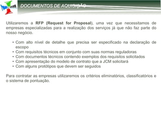12-2203 – Parametrização DIRF
DOCUMENTOS DE AQUISIÇÃO
Utilizaremos a RFP (Request for Proposal), uma vez que necessitamos de
empresas especializadas para a realização dos serviços já que não faz parte do
nosso negócio.
• Com alto nível de detalhe que precisa ser especificado na declaração de
escopo
• Com requisitos técnicos em conjunto com suas normas reguladoras
• Com documentos técnicos contendo exemplos dos requisitos solicitados
• Com apresentação do modelo de contrato que a JCM solicitará
• Com alguns protótipos que devem ser seguidos
Para contratar as empresas utilizaremos os critérios eliminatórios, classificatórios e
o sistema de pontuação.
 
