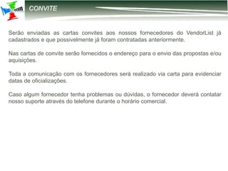 12-2203 – Parametrização DIRF
CONVITE
Serão enviadas as cartas convites aos nossos fornecedores do VendorList já
cadastrados e que possivelmente já foram contratadas anteriormente.
Nas cartas de convite serão fornecidos o endereço para o envio das propostas e/ou
aquisições.
Toda a comunicação com os fornecedores será realizado via carta para evidenciar
datas de oficializações.
Caso algum fornecedor tenha problemas ou dúvidas, o fornecedor deverá contatar
nosso suporte através do telefone durante o horário comercial.
 