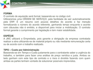 12-2203 – Parametrização DIRF
CONTRATO
FORMA
O contrato de aquisição será formal, baseando-se no código civil.
Utilizaremos uma ORDEM SE SERVIÇO, pela facilidade de sair automaticamente
pela ERP. É um resumo com poucos detalhes do acordo e faz menção
formalizando o número do acordo referente, ganhando tempo enquanto o acordo
com cláusulas não é emitido, e disponível para iniciar a mobilização. O contrato
formal garante o cumprimento por legislação e tem maior estabilidade.
ESPÉCIE
A JMC utilizará a Empreitada, pois garante a obrigação da empresa contratada
realizar a obra utilizando-se de material próprio ou não mediante remuneração certa
ou de acordo com o trabalho realizado.
TIPO – Custo por Administração
Baseando-se em Tempo e Custo justamente para o contratante saber a urgência do
trabalho, e também para fazer uma análise de preço verídica e justa. Ambos os
lado ganham com este tipo de contrato e o risco é dividido fazendo com quem
ambas as partes tenham vontade de solucionar possíveis imprevistos.
 