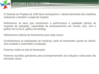 12-2203 – Parametrização DIRF
ATITUDES E FISCALIZAÇÃO
O Gerente de Projetos da JCM deve acompanhar o desenvolvimento dos trabalhos
realizando o também o papel de inspetor.
Definiremos os itens que comprovem a performance e qualidade (tempo de
resposta da aplicação, capacidade de processamento por minuto, etc), com o
gráfico da Curva S, gráfico de backlog..
Utilizaremos critérios de fechamento para cada marco.
Controlaremos as solicitações de mudança, tanto do fornecedor quanto do cliente,
será avaliada e submetida a avaliação.
Faremos visitas ao site do fornecedor.
Faremos reuniões quinzenais para acompanhamento da evolução e discussão dos
principais riscos.
 