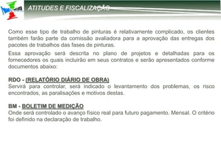 12-2203 – Parametrização DIRF
ATITUDES E FISCALIZAÇÃO
Como esse tipo de trabalho de pinturas é relativamente complicado, os clientes
também farão parte da comissão avaliadora para a aprovação das entregas dos
pacotes de trabalhos das fases de pinturas.
Essa aprovação será descrita no plano de projetos e detalhadas para os
fornecedores os quais incluirão em seus contratos e serão apresentados conforme
documentos abaixo:
RDO - (RELATÓRIO DIÁRIO DE OBRA)
Servirá para controlar, será indicado o levantamento dos problemas, os risco
encontrados, as paralisações e motivos destas.
BM - BOLETIM DE MEDIÇÃO
Onde será controlado o avanço físico real para futuro pagamento. Mensal. O critério
foi definido na declaração de trabalho.
 