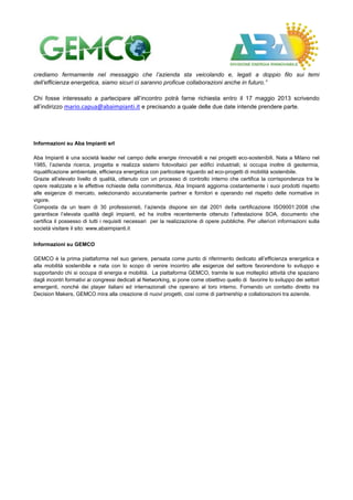 crediamo fermamente nel messaggio che l’azienda sta veicolando e, legati a doppio filo sui temi
dell’efficienza energetica, siamo sicuri ci saranno proficue collaborazioni anche in futuro.”
Chi fosse interessato a partecipare all’incontro potrà farne richiesta entro il 17 maggio 2013 scrivendo
all’indirizzo mario.capua@abaimpianti.it e precisando a quale delle due date intende prendere parte.
Informazioni su Aba Impianti srl
Aba Impianti è una società leader nel campo delle energie rinnovabili e nei progetti eco-sostenibili. Nata a Milano nel
1985, l’azienda ricerca, progetta e realizza sistemi fotovoltaici per edifici industriali; si occupa inoltre di geotermia,
riqualificazione ambientale, efficienza energetica con particolare riguardo ad eco-progetti di mobilità sostenibile.
Grazie all’elevato livello di qualità, ottenuto con un processo di controllo interno che certifica la corrispondenza tra le
opere realizzate e le effettive richieste della committenza, Aba Impianti aggiorna costantemente i suoi prodotti rispetto
alle esigenze di mercato, selezionando accuratamente partner e fornitori e operando nel rispetto delle normative in
vigore.
Composta da un team di 30 professionisti, l’azienda dispone sin dal 2001 della certificazione ISO9001:2008 che
garantisce l’elevata qualità degli impianti, ed ha inoltre recentemente ottenuto l’attestazione SOA, documento che
certifica il possesso di tutti i requisiti necessari per la realizzazione di opere pubbliche. Per ulteriori informazioni sulla
società visitare il sito: www.abaimpianti.it
Informazioni su GEMCO
GEMCO è la prima piattaforma nel suo genere, pensata come punto di riferimento dedicato all’efficienza energetica e
alla mobilità sostenibile e nata con lo scopo di venire incontro alle esigenze del settore favorendone lo sviluppo e
supportando chi si occupa di energia e mobilità. La piattaforma GEMCO, tramite le sue molteplici attività che spaziano
dagli incontri formativi ai congressi dedicati al Networking, si pone come obiettivo quello di favorire lo sviluppo dei settori
emergenti, nonché dei player italiani ed internazionali che operano al loro interno. Fornendo un contatto diretto tra
Decision Makers, GEMCO mira alla creazione di nuovi progetti, così come di partnership e collaborazioni tra aziende.
 