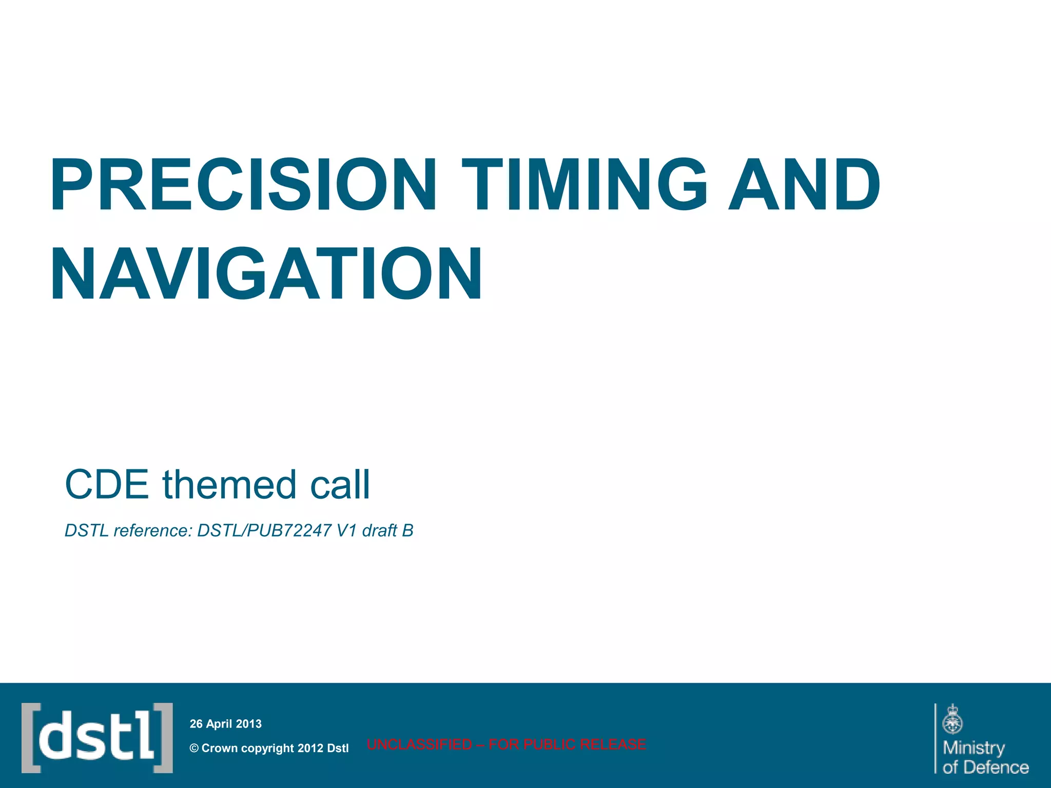 PRECISION TIMING AND
NAVIGATION
CDE themed call
DSTL reference: DSTL/PUB72247 V1 draft B
UNCLASSIFIED – FOR PUBLIC RELEASE© Crown copyright 2012 Dstl
26 April 2013
 