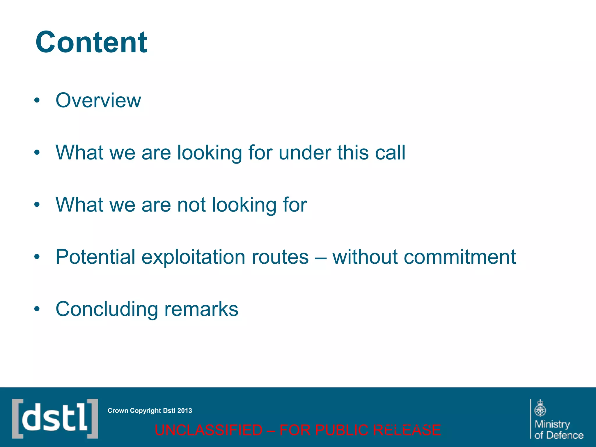 DSTL/PUB72247 V1
Content
• Overview
• What we are looking for under this call
• What we are not looking for
• Potential exploitation routes – without commitment
• Concluding remarks
Crown Copyright Dstl 2013
UNCLASSIFIED – FOR PUBLIC RELEASE
Page 68
of 16
 