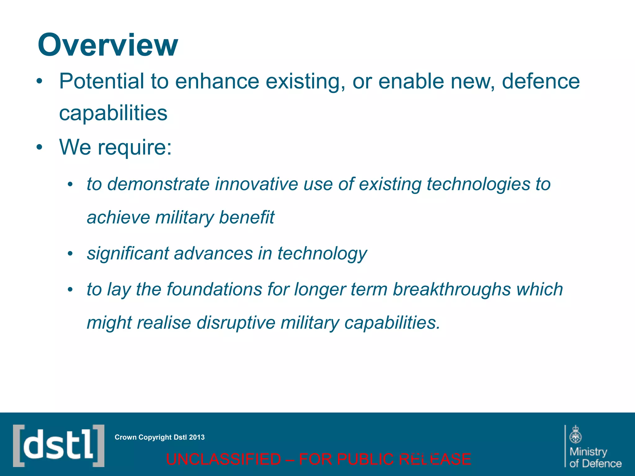 DSTL/PUB72247 V1
Overview
• Potential to enhance existing, or enable new, defence
capabilities
• We require:
• to demonstrate innovative use of existing technologies to
achieve military benefit
• significant advances in technology
• to lay the foundations for longer term breakthroughs which
might realise disruptive military capabilities.
Crown Copyright Dstl 2013
UNCLASSIFIED – FOR PUBLIC RELEASE
Page 71
of 16
 