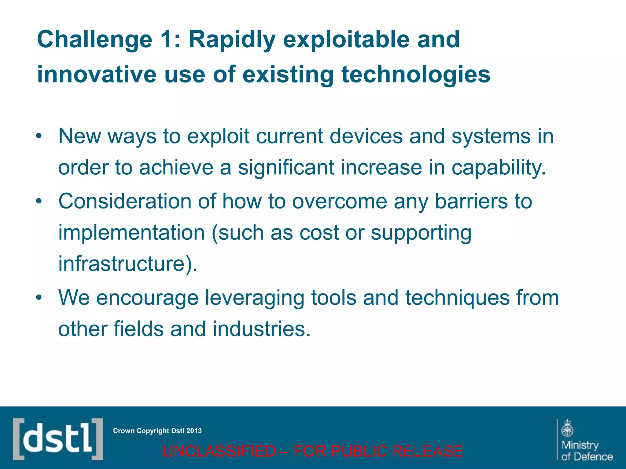 DSTL/PUB72247 V1
Challenge 1: Rapidly exploitable and
innovative use of existing technologies
• New ways to exploit current devices and systems in
order to achieve a significant increase in capability.
• Consideration of how to overcome any barriers to
implementation (such as cost or supporting
infrastructure).
• We encourage leveraging tools and techniques from
other fields and industries.
Crown Copyright Dstl 2013
UNCLASSIFIED – FOR PUBLIC RELEASE
Page 72
of 16
 