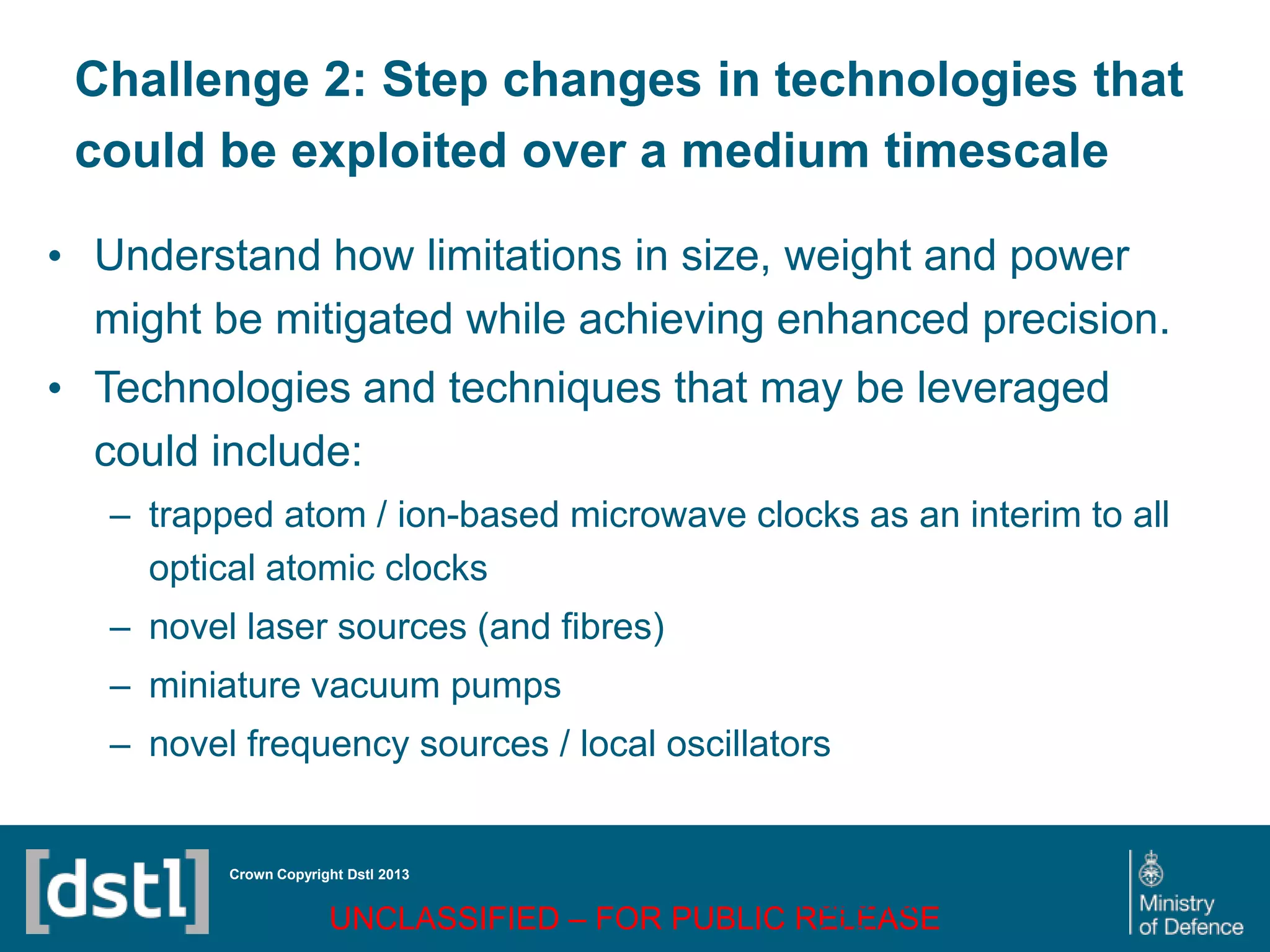 DSTL/PUB72247 V1
Challenge 2: Step changes in technologies that
could be exploited over a medium timescale
• Understand how limitations in size, weight and power
might be mitigated while achieving enhanced precision.
• Technologies and techniques that may be leveraged
could include:
– trapped atom / ion-based microwave clocks as an interim to all
optical atomic clocks
– novel laser sources (and fibres)
– miniature vacuum pumps
– novel frequency sources / local oscillators
Crown Copyright Dstl 2013
UNCLASSIFIED – FOR PUBLIC RELEASE
Page 73
of 16
 