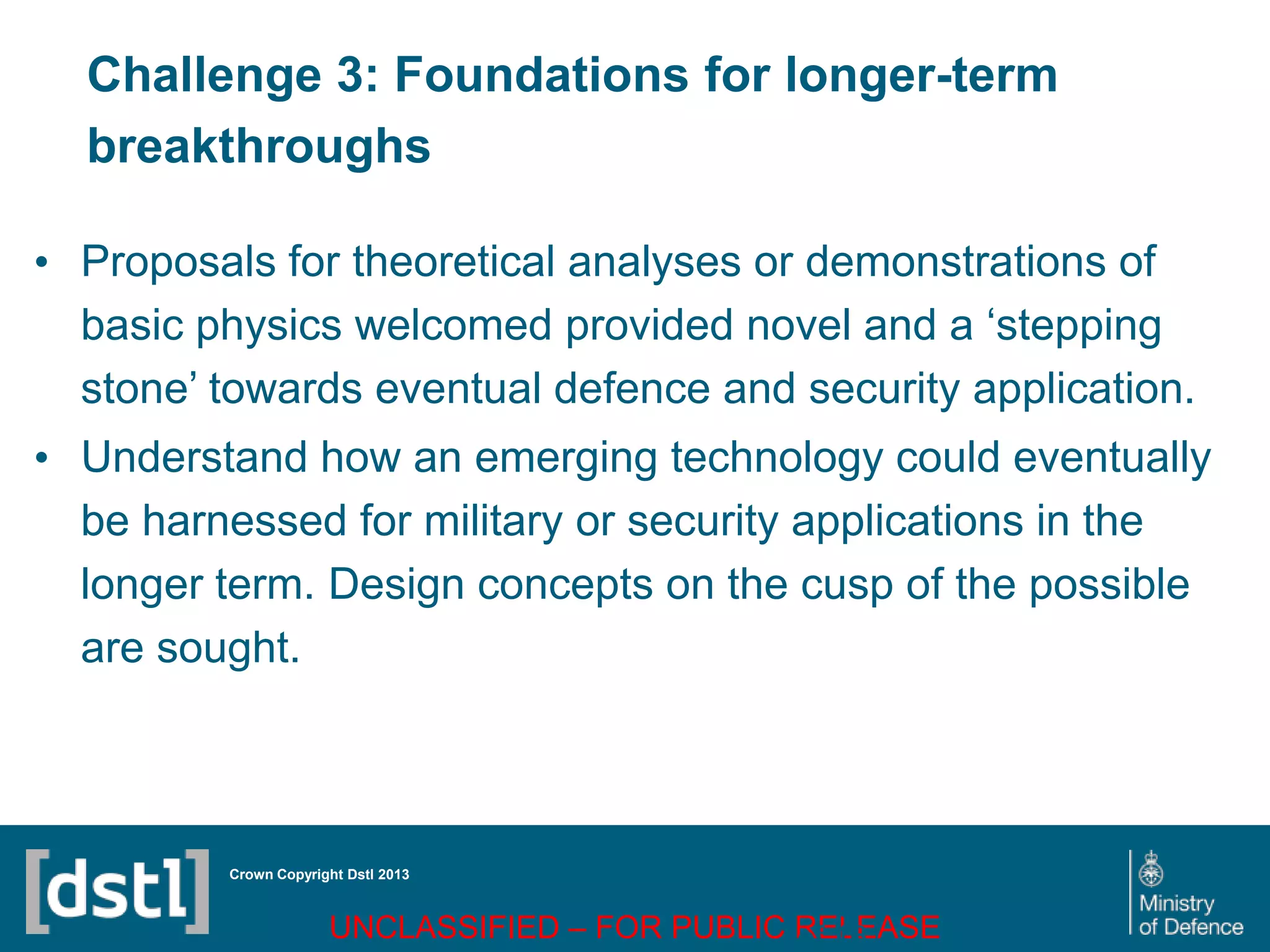 DSTL/PUB72247 V1
Challenge 3: Foundations for longer-term
breakthroughs
• Proposals for theoretical analyses or demonstrations of
basic physics welcomed provided novel and a ‘stepping
stone’ towards eventual defence and security application.
• Understand how an emerging technology could eventually
be harnessed for military or security applications in the
longer term. Design concepts on the cusp of the possible
are sought.
Crown Copyright Dstl 2013
UNCLASSIFIED – FOR PUBLIC RELEASE
Page 74
of 16
 