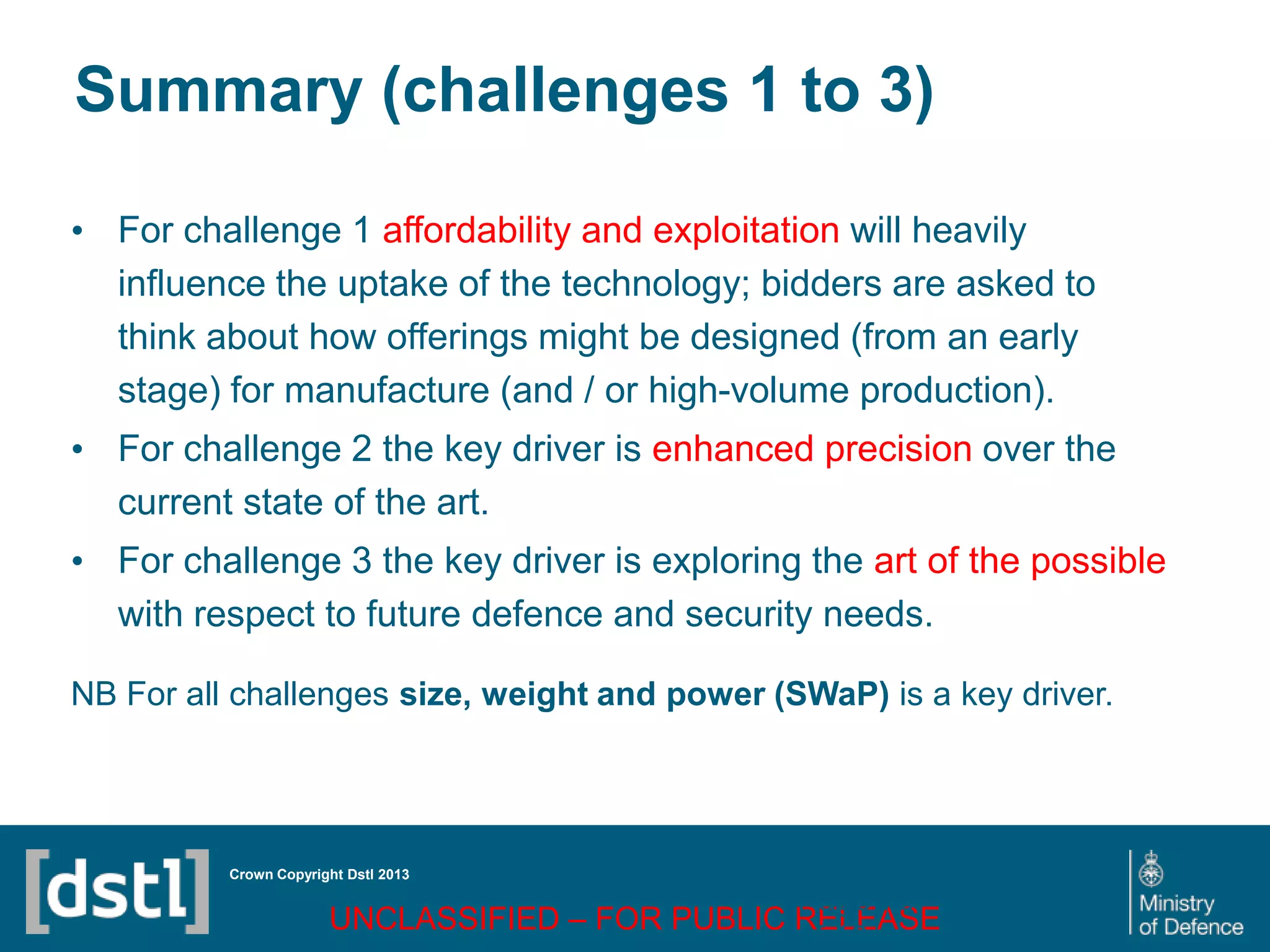 DSTL/PUB72247 V1
Summary (challenges 1 to 3)
• For challenge 1 affordability and exploitation will heavily
influence the uptake of the technology; bidders are asked to
think about how offerings might be designed (from an early
stage) for manufacture (and / or high-volume production).
• For challenge 2 the key driver is enhanced precision over the
current state of the art.
• For challenge 3 the key driver is exploring the art of the possible
with respect to future defence and security needs.
NB For all challenges size, weight and power (SWaP) is a key driver.
Crown Copyright Dstl 2013
UNCLASSIFIED – FOR PUBLIC RELEASE
Page 75
of 16
 