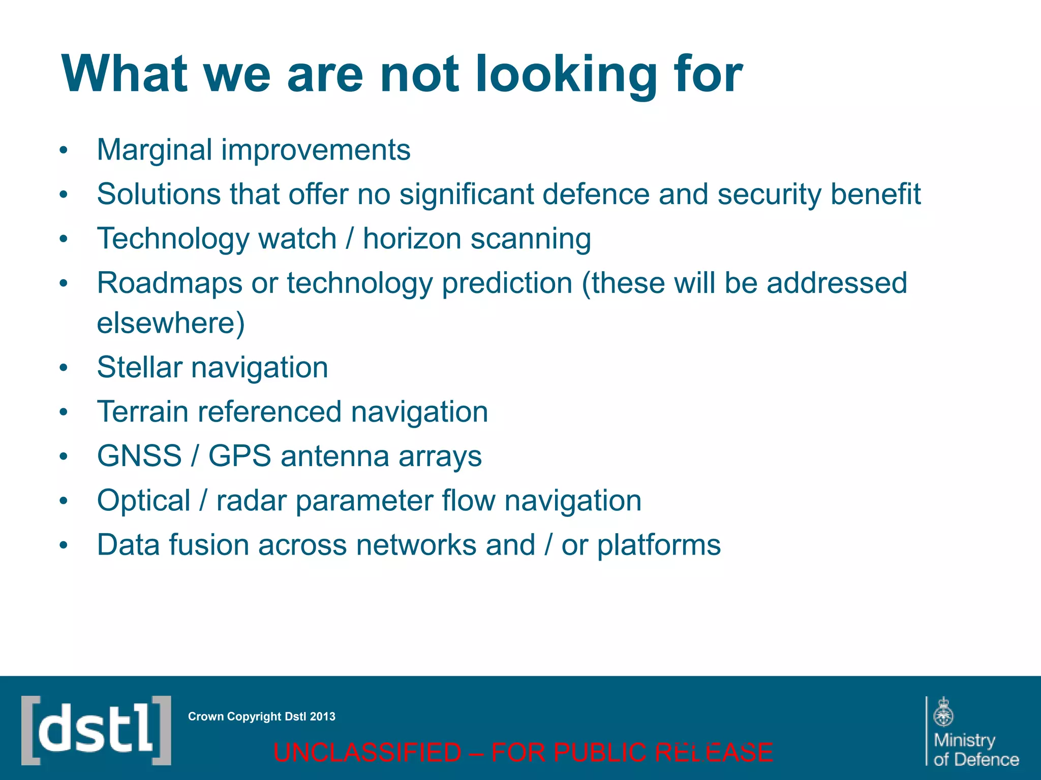 DSTL/PUB72247 V1
What we are not looking for
• Marginal improvements
• Solutions that offer no significant defence and security benefit
• Technology watch / horizon scanning
• Roadmaps or technology prediction (these will be addressed
elsewhere)
• Stellar navigation
• Terrain referenced navigation
• GNSS / GPS antenna arrays
• Optical / radar parameter flow navigation
• Data fusion across networks and / or platforms
Crown Copyright Dstl 2013
UNCLASSIFIED – FOR PUBLIC RELEASE
Page 76
of 16
 