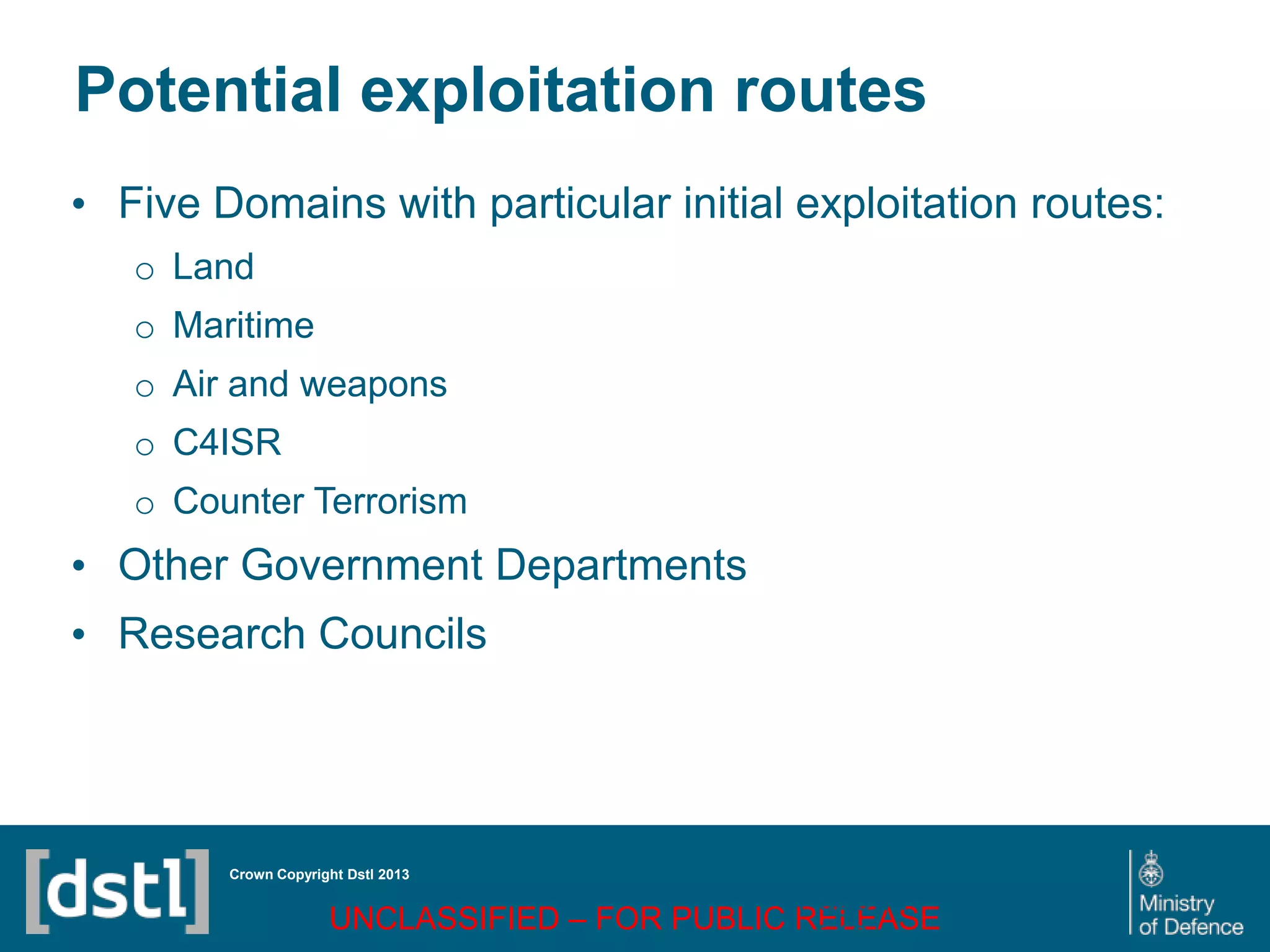 DSTL/PUB72247 V1
Potential exploitation routes
• Five Domains with particular initial exploitation routes:
o Land
o Maritime
o Air and weapons
o C4ISR
o Counter Terrorism
• Other Government Departments
• Research Councils
Crown Copyright Dstl 2013
UNCLASSIFIED – FOR PUBLIC RELEASE
Page 77
of 16
 