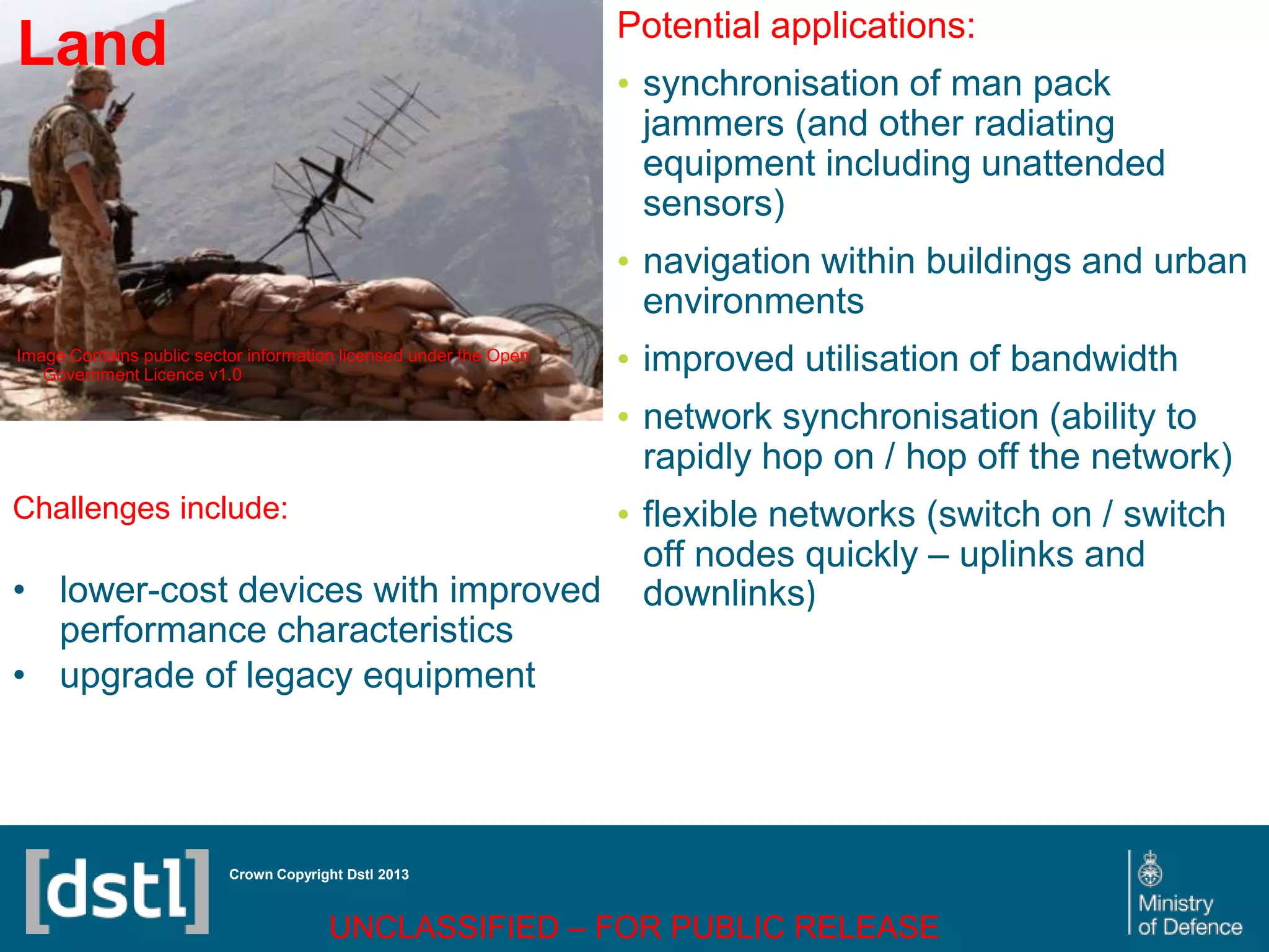 DSTL/PUB72247 V1
Land
Image Contains public sector information licensed under the Open
Government Licence v1.0
Crown Copyright Dstl 2013
Challenges include:
• lower-cost devices with improved
performance characteristics
• upgrade of legacy equipment
Potential applications:
• synchronisation of man pack
jammers (and other radiating
equipment including unattended
sensors)
• navigation within buildings and urban
environments
• improved utilisation of bandwidth
• network synchronisation (ability to
rapidly hop on / hop off the network)
• flexible networks (switch on / switch
off nodes quickly – uplinks and
downlinks)
UNCLASSIFIED – FOR PUBLIC RELEASE
 