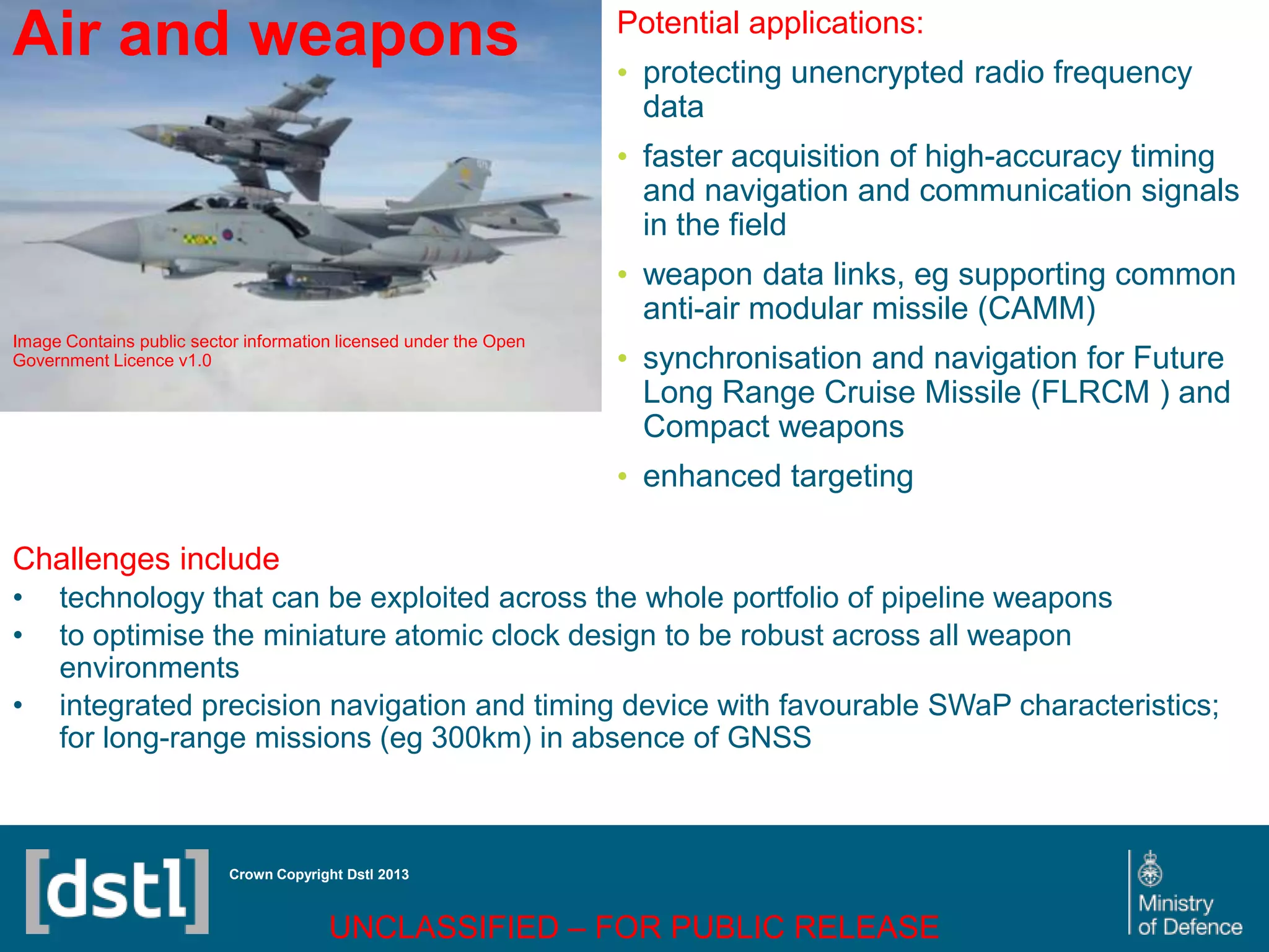 DSTL/PUB72247 V1
Air and weapons
Image Contains public sector information licensed under the Open
Government Licence v1.0
Crown Copyright Dstl 2013
Challenges include
• technology that can be exploited across the whole portfolio of pipeline weapons
• to optimise the miniature atomic clock design to be robust across all weapon
environments
• integrated precision navigation and timing device with favourable SWaP characteristics;
for long-range missions (eg 300km) in absence of GNSS
Potential applications:
• protecting unencrypted radio frequency
data
• faster acquisition of high-accuracy timing
and navigation and communication signals
in the field
• weapon data links, eg supporting common
anti-air modular missile (CAMM)
• synchronisation and navigation for Future
Long Range Cruise Missile (FLRCM ) and
Compact weapons
• enhanced targeting
UNCLASSIFIED – FOR PUBLIC RELEASE
 