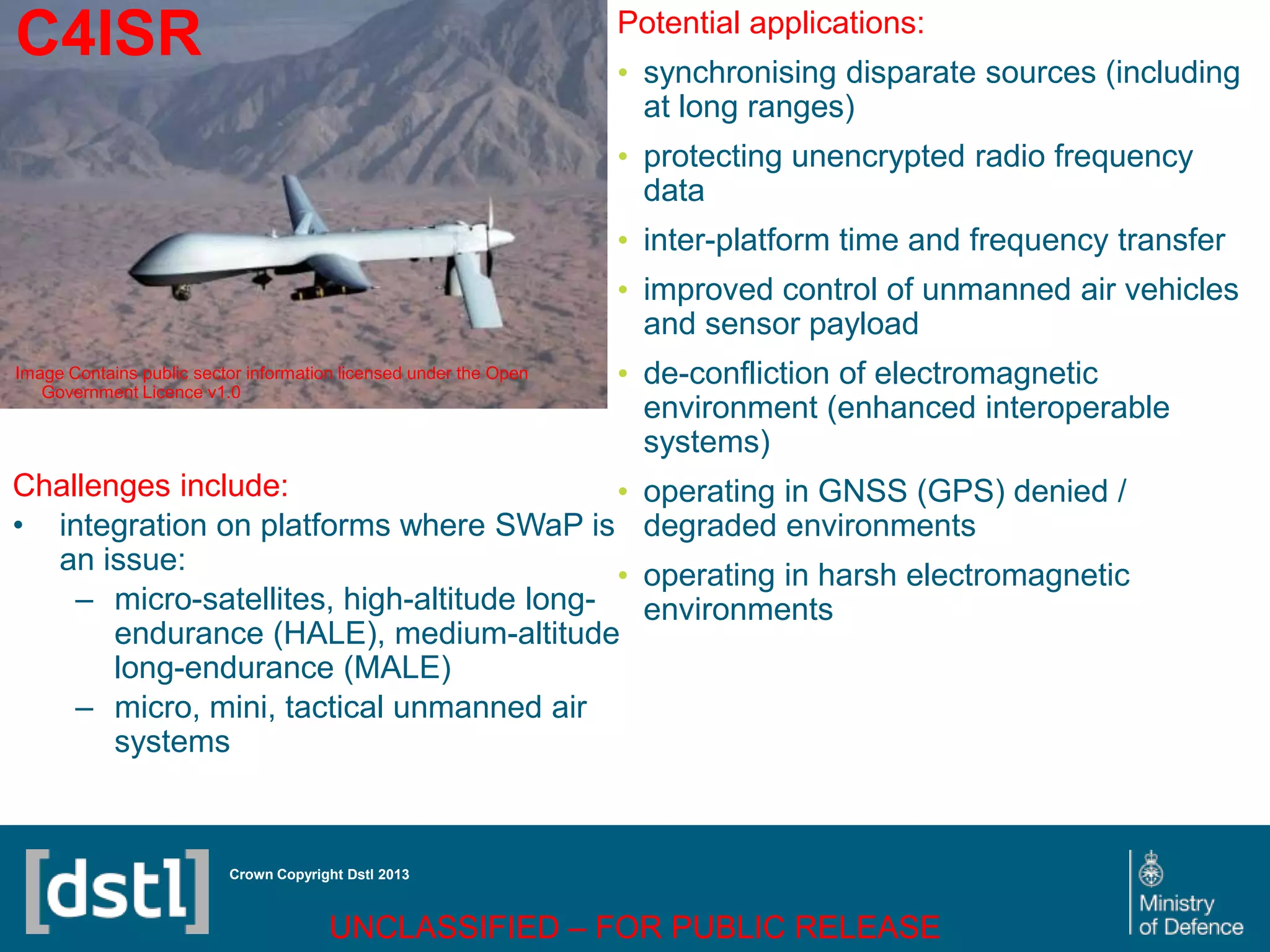 DSTL/PUB72247 V1
C4ISR
Image Contains public sector information licensed under the Open
Government Licence v1.0
Crown Copyright Dstl 2013
Challenges include:
• integration on platforms where SWaP is
an issue:
– micro-satellites, high-altitude long-
endurance (HALE), medium-altitude
long-endurance (MALE)
– micro, mini, tactical unmanned air
systems
Potential applications:
• synchronising disparate sources (including
at long ranges)
• protecting unencrypted radio frequency
data
• inter-platform time and frequency transfer
• improved control of unmanned air vehicles
and sensor payload
• de-confliction of electromagnetic
environment (enhanced interoperable
systems)
• operating in GNSS (GPS) denied /
degraded environments
• operating in harsh electromagnetic
environments
UNCLASSIFIED – FOR PUBLIC RELEASE
 