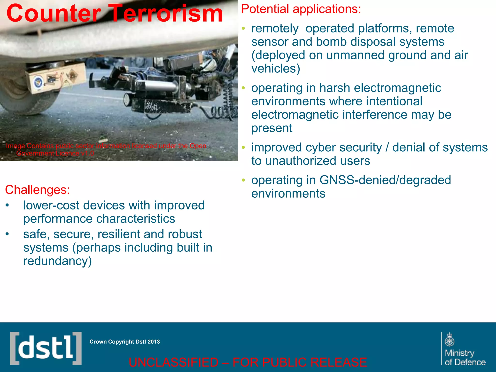 DSTL/PUB72247 V1
Counter Terrorism
Image Contains public sector information licensed under the Open
Government Licence v1.0
Crown Copyright Dstl 2013
Challenges:
• lower-cost devices with improved
performance characteristics
• safe, secure, resilient and robust
systems (perhaps including built in
redundancy)
Potential applications:
• remotely operated platforms, remote
sensor and bomb disposal systems
(deployed on unmanned ground and air
vehicles)
• operating in harsh electromagnetic
environments where intentional
electromagnetic interference may be
present
• improved cyber security / denial of systems
to unauthorized users
• operating in GNSS-denied/degraded
environments
UNCLASSIFIED – FOR PUBLIC RELEASE
 