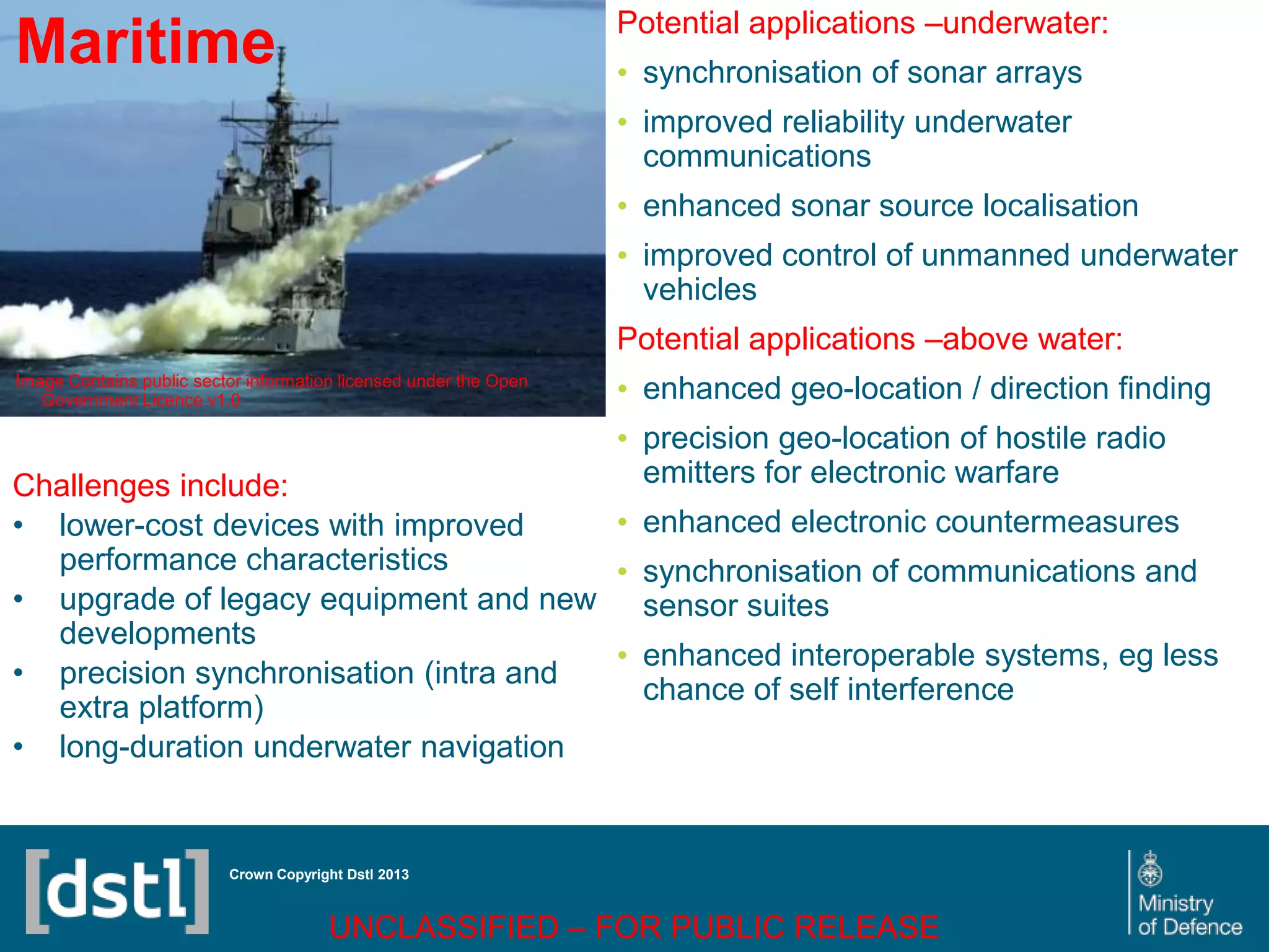 DSTL/PUB72247 V1
Maritime
Image Contains public sector information licensed under the Open
Government Licence v1.0
Crown Copyright Dstl 2013
Challenges include:
• lower-cost devices with improved
performance characteristics
• upgrade of legacy equipment and new
developments
• precision synchronisation (intra and
extra platform)
• long-duration underwater navigation
Potential applications –underwater:
• synchronisation of sonar arrays
• improved reliability underwater
communications
• enhanced sonar source localisation
• improved control of unmanned underwater
vehicles
Potential applications –above water:
• enhanced geo-location / direction finding
• precision geo-location of hostile radio
emitters for electronic warfare
• enhanced electronic countermeasures
• synchronisation of communications and
sensor suites
• enhanced interoperable systems, eg less
chance of self interference
UNCLASSIFIED – FOR PUBLIC RELEASE
 
