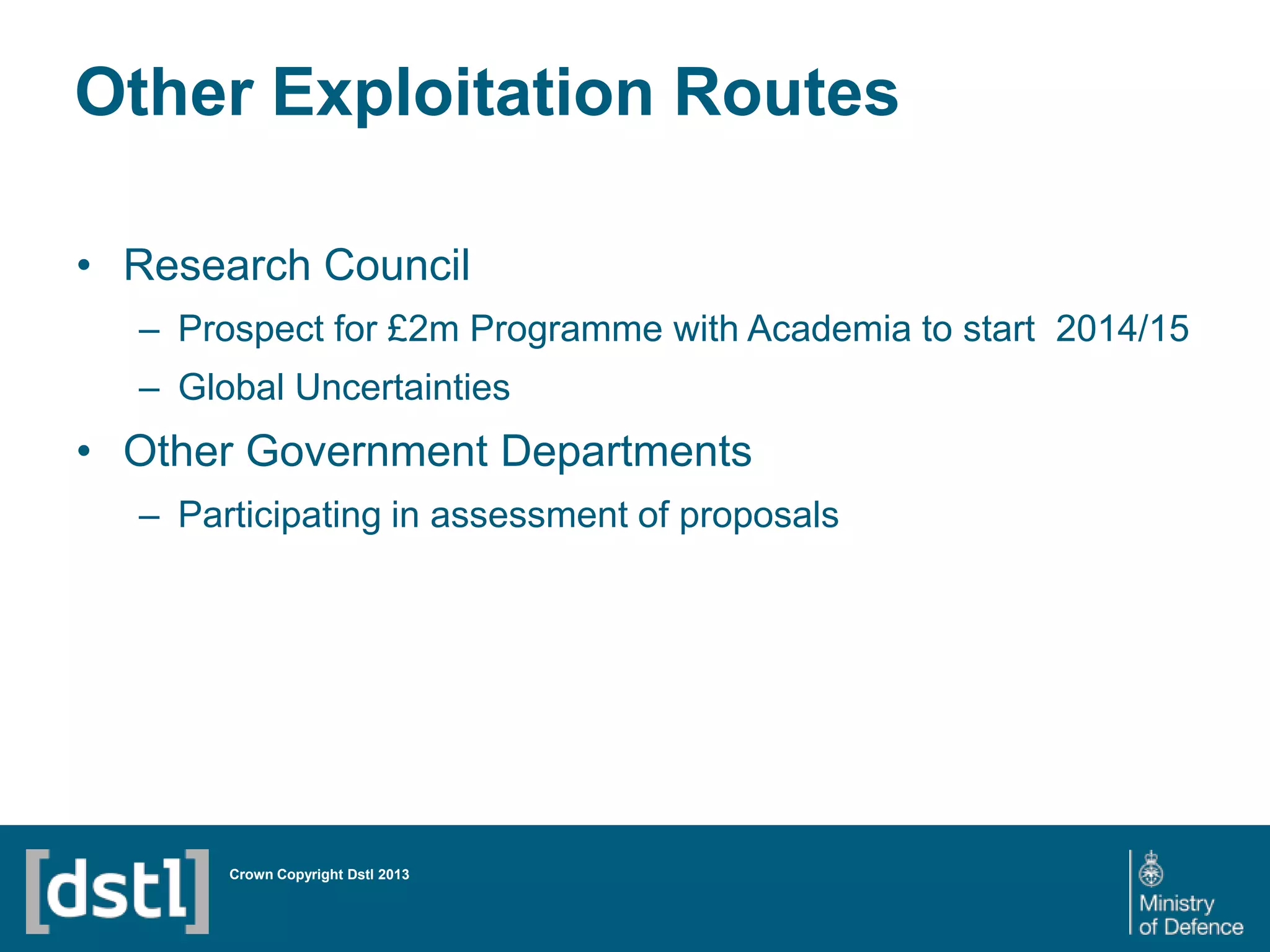DSTL/PUB72247 V1
Other Exploitation Routes
• Research Council
– Prospect for £2m Programme with Academia to start 2014/15
– Global Uncertainties
• Other Government Departments
– Participating in assessment of proposals
Crown Copyright Dstl 2013
 