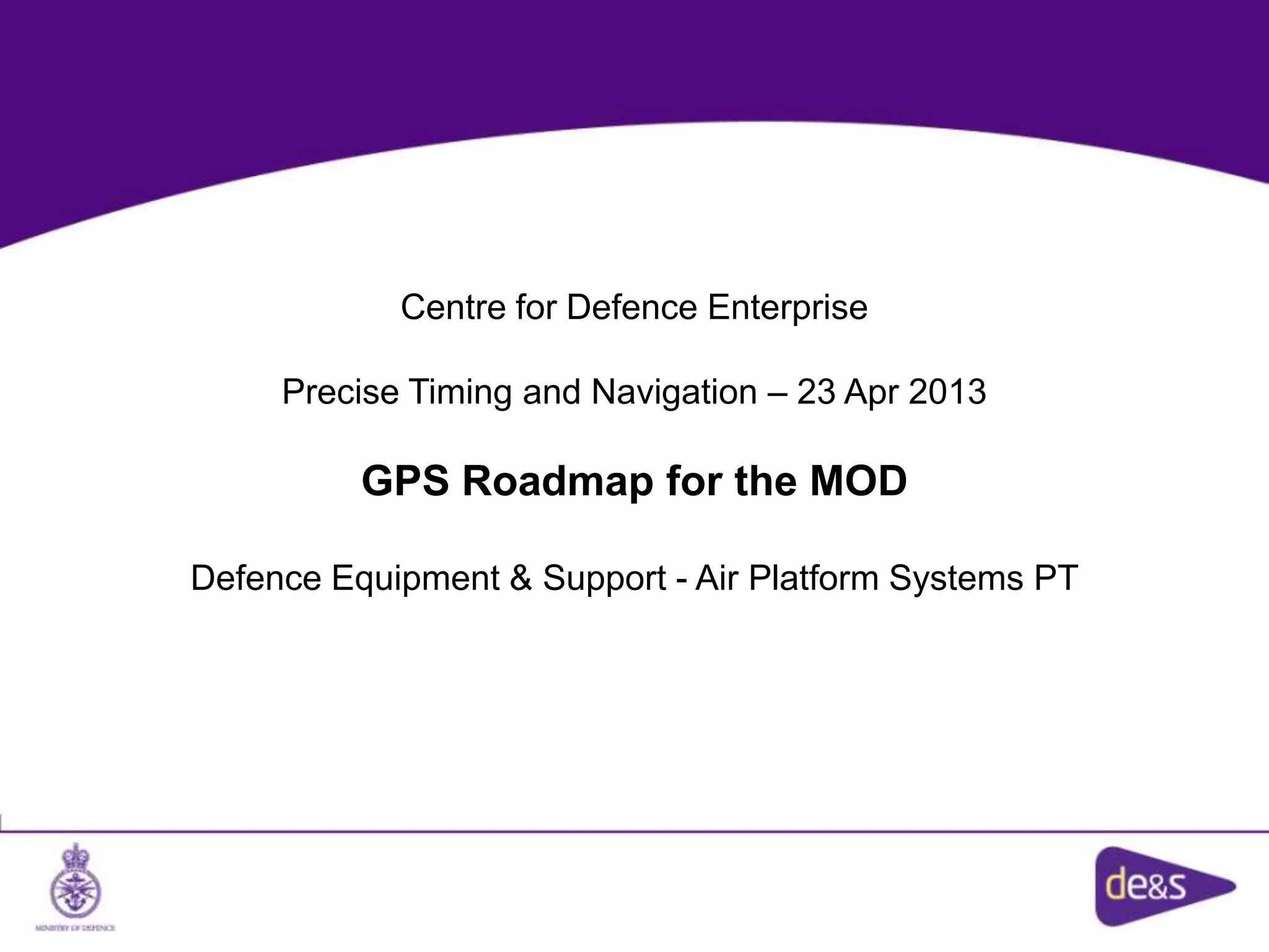 Centre for Defence Enterprise
Precise Timing and Navigation – 23 Apr 2013
GPS Roadmap for the MOD
Defence Equipment & Support - Air Platform Systems PT
 