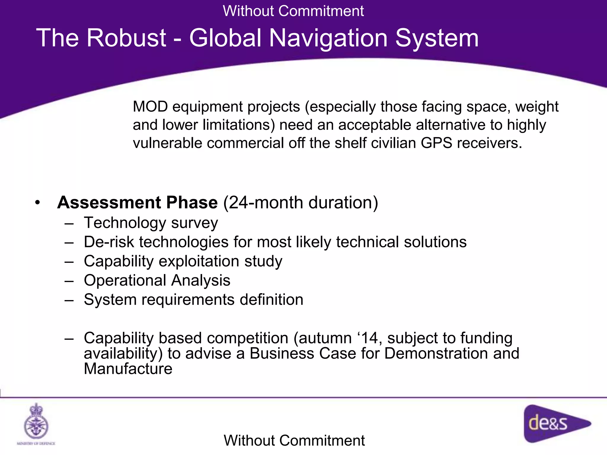 The Robust - Global Navigation System
• Assessment Phase (24-month duration)
– Technology survey
– De-risk technologies for most likely technical solutions
– Capability exploitation study
– Operational Analysis
– System requirements definition
– Capability based competition (autumn ‘14, subject to funding
availability) to advise a Business Case for Demonstration and
Manufacture
MOD equipment projects (especially those facing space, weight
and lower limitations) need an acceptable alternative to highly
vulnerable commercial off the shelf civilian GPS receivers.
Without Commitment
Without Commitment
 