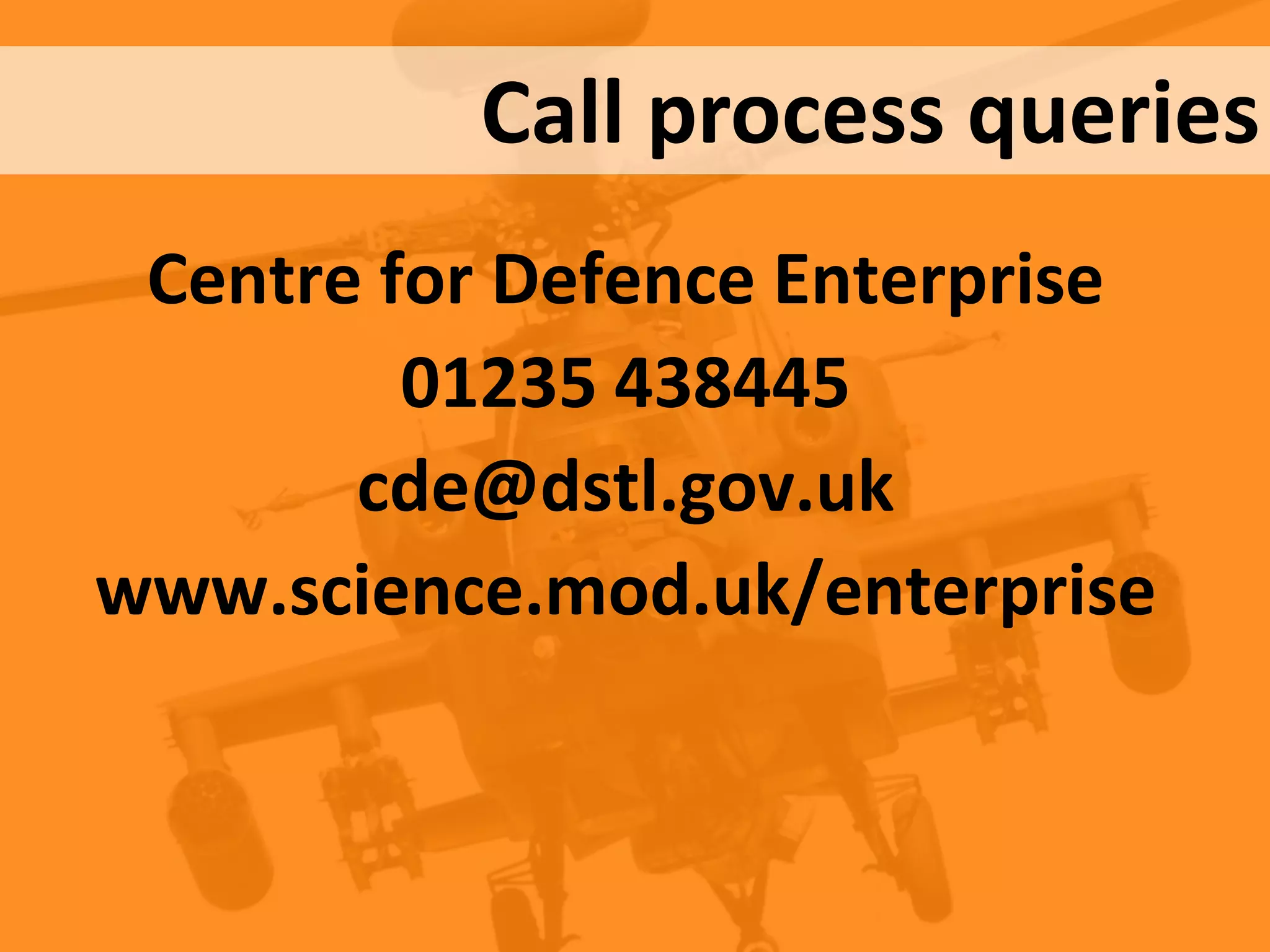 Crown Copyright (c) 2012
Centre for Defence Enterprise
www.science.mod.uk/enterprise cde@dstl.gov.uk
UNCLASSIFIED / FOR PUBLIC RELEASE
Centre for Defence Enterprise
01235 438445
cde@dstl.gov.uk
www.science.mod.uk/enterprise
Call process queries
 