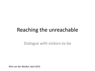 Reaching the unreachable
Dialogue with visitors-to-be
Wim van der Weiden, April 2013
 