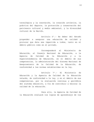 10

tecnológica y la innovación, la creación artística, la
práctica del deporte, la protección y conservación del
patrimonio cultural y medio ambiental, y la diversidad
cultural de la Nación.
Artículo 6º.- Es deber del Estado
propender a asegurar una educación de calidad y
procurar que ésta sea impartida a todos, tanto en el
ámbito público como en el privado.
Corresponderá
al
Ministerio
de
Educación, al Consejo Nacional de Educación, a la
Agencia
de
Calidad
de
la
Educación
y
a
la
Superintendencia de Educación, en el ámbito de sus
competencias, la administración del Sistema Nacional de
Aseguramiento de la Calidad de la Educación, de
conformidad a las normas establecidas en la ley.
Artículo 7º.- El
Ministerio
de
Educación y la Agencia de Calidad de la Educación
velarán, de conformidad a la ley, y en el ámbito de sus
competencias, por la evaluación continua y periódica
del sistema educativo, a fin de contribuir a mejorar la
calidad de la educación.
Para ello, la Agencia de Calidad de
la Educación evaluará los logros de aprendizaje de los

 